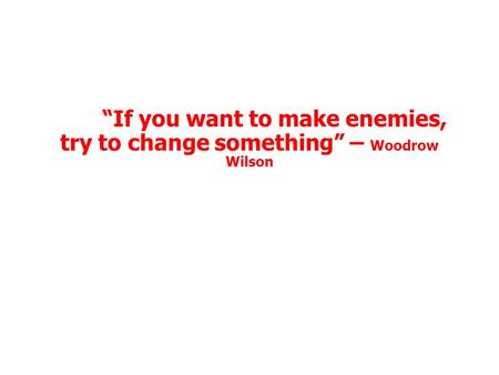 “If you want to make enemies, try to change something” – Woodrow Wilson.