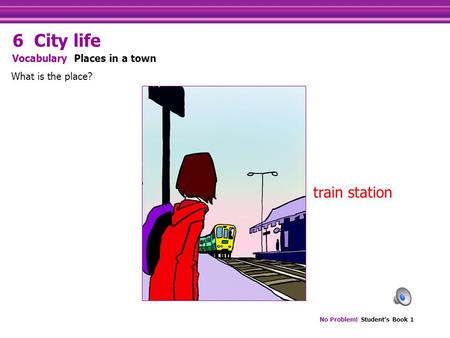 No Problem! Student’s Book 1 train station What is the place? Vocabulary Places in a town 6 City life.