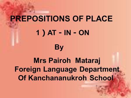 PREPOSITIONS OF PLACE 1 ) AT - IN - ON By Mrs Pairoh Mataraj Foreign Language Department Of Kanchananukroh School.