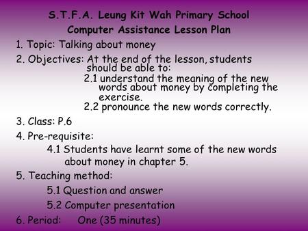 S.T.F.A. Leung Kit Wah Primary School Computer Assistance Lesson Plan 1. Topic: Talking about money 2. Objectives: At the end of the lesson, students.
