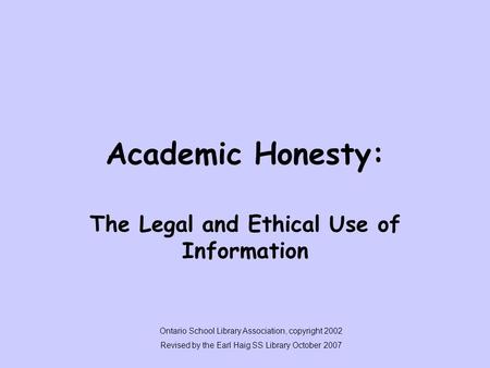 Academic Honesty: The Legal and Ethical Use of Information Ontario School Library Association, copyright 2002 Revised by the Earl Haig SS Library October.