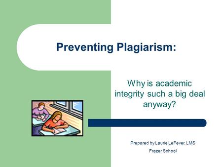 Preventing Plagiarism: Why is academic integrity such a big deal anyway? Prepared by Laurie LeFever, LMS Frazer School.