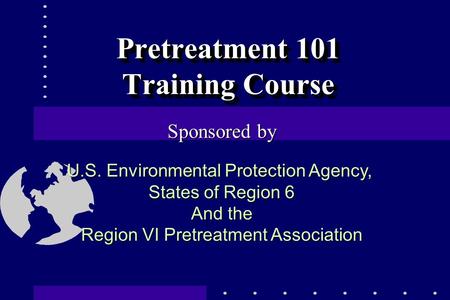 Pretreatment 101 Training Course Sponsored by U.S. Environmental Protection Agency, States of Region 6 And the Region VI Pretreatment Association.
