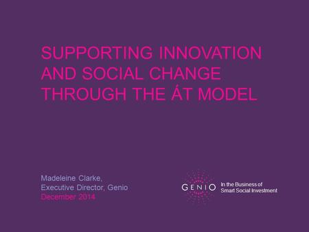 SUPPORTING INNOVATION AND SOCIAL CHANGE THROUGH THE ÁT MODEL Madeleine Clarke, Executive Director, Genio December 2014 In the Business of Smart Social.
