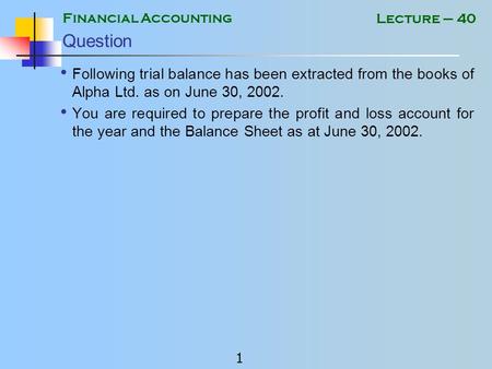 Financial Accounting 1 Lecture – 40 Question Following trial balance has been extracted from the books of Alpha Ltd. as on June 30, 2002. You are required.