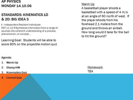 AP PHYSICS MONDAY 14.10.06 STANDARDS: KINEMATICS 1D & 2D: BIG IDEA 3 Agenda: 1.Warm Up 2.Stamp HW 3.Kinematics Quiz 4.Correct Quiz Homework TBA Warm Up.