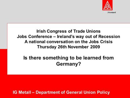 Vorstand IG Metall – Department of General Union Policy Irish Congress of Trade Unions Jobs Conference – Ireland’s way out of Recession A national conversation.