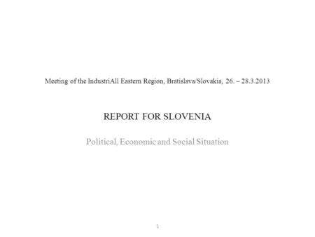 Meeting of the IndustriAll Eastern Region, Bratislava/Slovakia, 26. – 28.3.2013 REPORT FOR SLOVENIA Political, Economic and Social Situation 1.