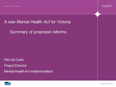 A new Mental Health Act for Victoria Summary of proposed reforms Pier De Carlo Project Director Mental Health Act Implementation.