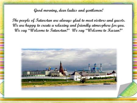 Good morning, dear ladies and gentlemen! The people of Tatarstan are always glad to meet visitors and guests. We are happy to create a relaxing and friendly.