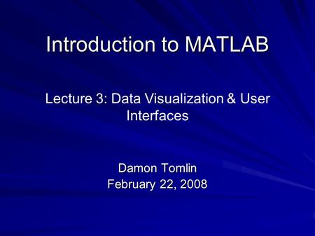 Introduction to MATLAB Damon Tomlin February 22, 2008 Lecture 3: Data Visualization & User Interfaces.