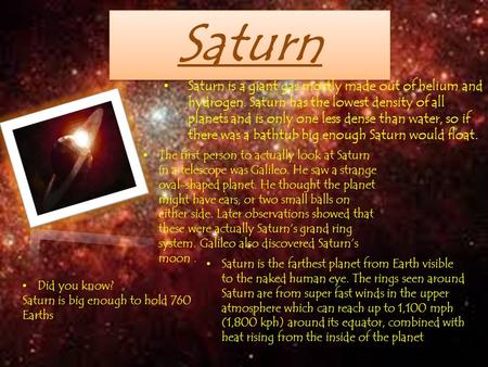 Saturn Saturn is a giant gas mostly made out of helium and hydrogen. Saturn has the lowest density of all planets and is only one less dense than water,