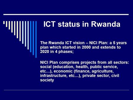 ICT status in Rwanda The Rwanda ICT vision – NICI Plan: a 5 years plan which started in 2000 and extends to 2020 in 4 phases; NICI Plan comprises projects.