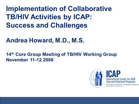 Implementation of Collaborative TB/HIV Activities by ICAP: Success and Challenges Andrea Howard, M.D., M.S. 14 th Core Group Meeting of TB/HIV Working.