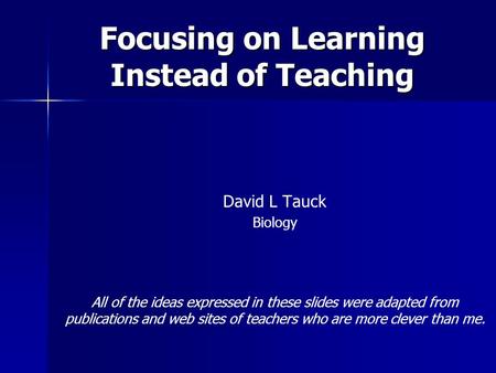 Focusing on Learning Instead of Teaching David L Tauck Biology All of the ideas expressed in these slides were adapted from publications and web sites.