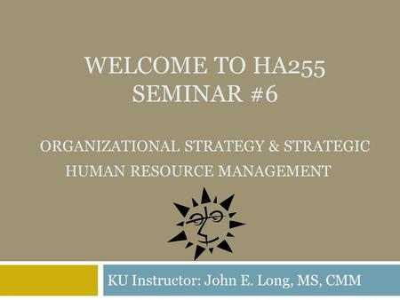 WELCOME TO HA255 SEMINAR #6 ORGANIZATIONAL STRATEGY & STRATEGIC HUMAN RESOURCE MANAGEMENT KU Instructor: John E. Long, MS, CMM.