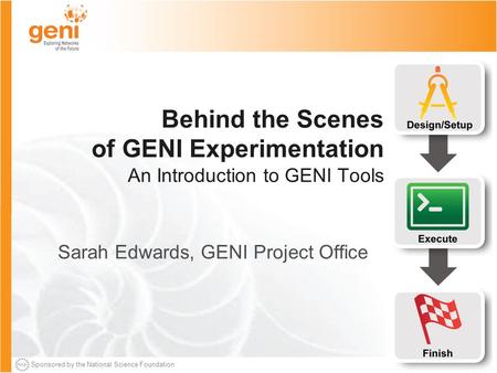 Sponsored by the National Science Foundation Behind the Scenes of GENI Experimentation An Introduction to GENI Tools Sarah Edwards, GENI Project Office.