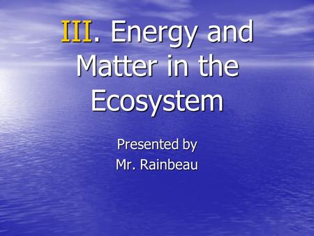 III. Energy and Matter in the Ecosystem Presented by Mr. Rainbeau.