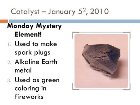 Catalyst – January 5 2, 2010 Monday Mystery Element! 1. Used to make spark plugs 2. Alkaline Earth metal 3. Used as green coloring in fireworks.