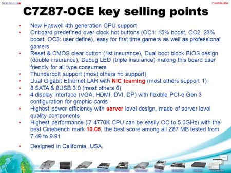 Confidential C7Z87-OCE key selling points New Haswell 4th generation CPU support Onboard predefined over clock hot buttons (OC1: 15% boost, OC2: 23% boost,