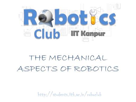 THE MECHANICAL ASPECTS OF ROBOTICS http://students.iitk.ac.in/roboclub.
