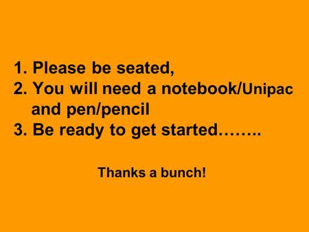 1. Please be seated, 2. You will need a notebook/ Unipac and pen/pencil 3. Be ready to get started…….. Thanks a bunch!