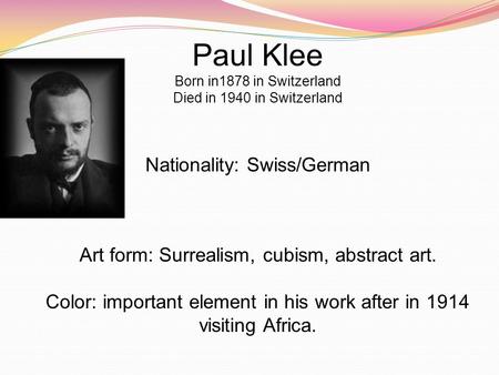 Paul Klee Born in1878 in Switzerland Died in 1940 in Switzerland Nationality: Swiss/German Art form: Surrealism, cubism, abstract art. Color: important.