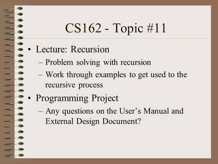 CS162 - Topic #11 Lecture: Recursion –Problem solving with recursion –Work through examples to get used to the recursive process Programming Project –Any.