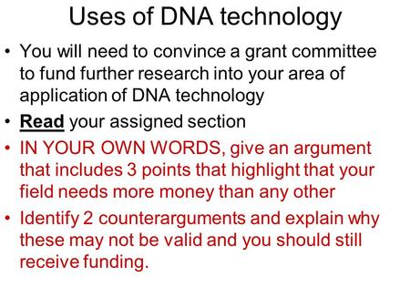 Uses of DNA technology You will need to convince a grant committee to fund further research into your area of application of DNA technology Read your assigned.