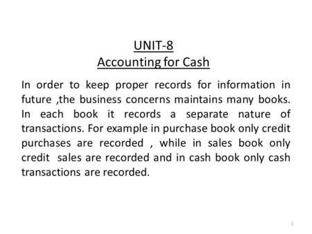 UNIT-8 Accounting for Cash In order to keep proper records for information in future,the business concerns maintains many books. In each book it records.