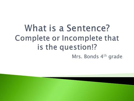 Mrs. Bonds 4 th grade  A sentence is a group of words that tells a complete thought.  A sentence ALWAYS tells who or what and what is or what happens.