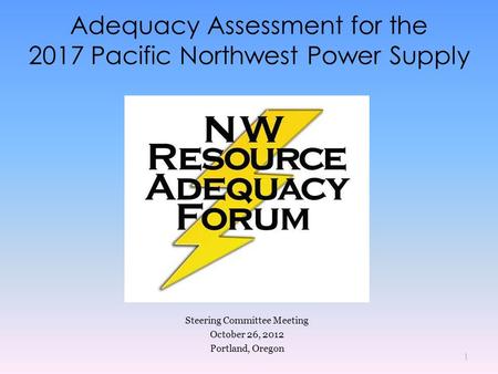 Adequacy Assessment for the 2017 Pacific Northwest Power Supply Steering Committee Meeting October 26, 2012 Portland, Oregon 1.