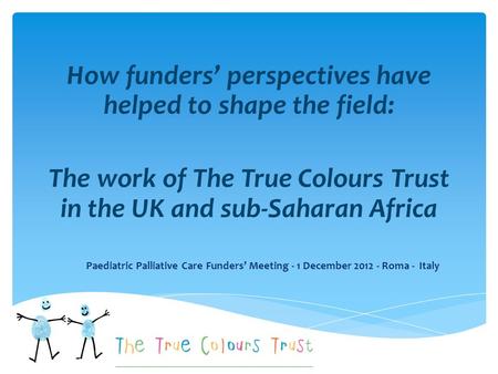 How funders’ perspectives have helped to shape the field: The work of The True Colours Trust in the UK and sub-Saharan Africa Paediatric Palliative Care.