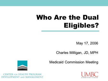 Who Are the Dual Eligibles? May 17, 2006 Charles Milligan, JD, MPH Medicaid Commission Meeting.