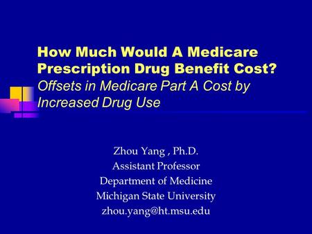 How Much Would A Medicare Prescription Drug Benefit Cost? Offsets in Medicare Part A Cost by Increased Drug Use Zhou Yang, Ph.D. Assistant Professor Department.
