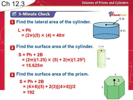 Ch 12.3 S = Ph + 2B = (2π)(1.25) × (5) + 2(π)(1.25 2 ) = 15.625π L = Ph = (2π)(5) × (4) = 40π Find the lateral area of the cylinder. Find the surface area.
