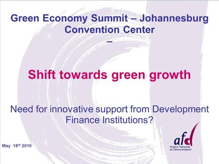 May 18 th 2010 Green Economy Summit – Johannesburg Convention Center – Shift towards green growth Need for innovative support from Development Finance.