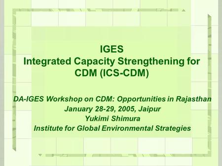 IGES Integrated Capacity Strengthening for CDM (ICS-CDM) DA-IGES Workshop on CDM: Opportunities in Rajasthan January 28-29, 2005, Jaipur Yukimi Shimura.