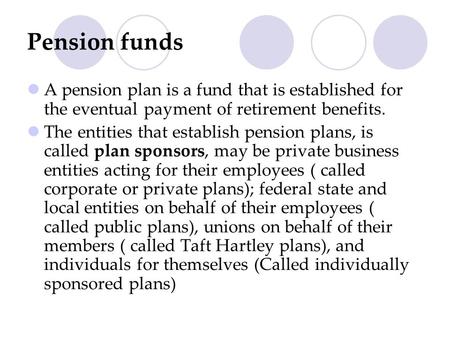 Pension funds A pension plan is a fund that is established for the eventual payment of retirement benefits. The entities that establish pension plans,