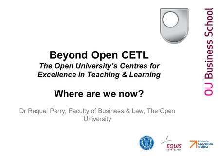 Beyond Open CETL The Open University’s Centres for Excellence in Teaching & Learning Where are we now? Dr Raquel Perry, Faculty of Business & Law, The.
