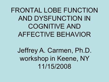 FRONTAL LOBE FUNCTION AND DYSFUNCTION IN COGNITIVE AND AFFECTIVE BEHAVIOR Jeffrey A. Carmen, Ph.D. workshop in Keene, NY 11/15/2008.