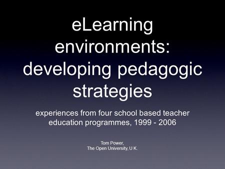ELearning environments: developing pedagogic strategies experiences from four school based teacher education programmes, 1999 - 2006 Tom Power, The Open.