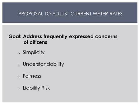 PROPOSAL TO ADJUST CURRENT WATER RATES Goal: Address frequently expressed concerns of citizens  Simplicity  Understandability  Fairness  Liability.