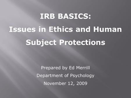 IRB BASICS: Issues in Ethics and Human Subject Protections Prepared by Ed Merrill Department of Psychology November 12, 2009.