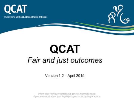 QCAT Fair and just outcomes Version 1.2 – April 2015 Information in this presentation is general information only. If you are unsure about your legal rights.
