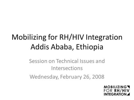 Mobilizing for RH/HIV Integration Addis Ababa, Ethiopia Session on Technical Issues and Intersections Wednesday, February 26, 2008.
