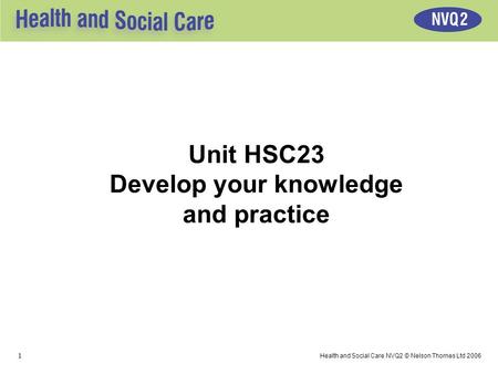 1 Health and Social Care NVQ2 © Nelson Thornes Ltd 2006 Unit HSC23 Develop your knowledge and practice.
