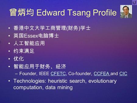 曾炳均 Edward Tsang Profile 香港中文大学工商管理 ( 财务 ) 学士 英国 Essex 电脑博士 人工智能应用 约束满足 优化 智能应用于财务、经济 –Founder, IEEE CFETC, Co-founder, CCFEA and CICCFETCCCFEA CIC Technologies: