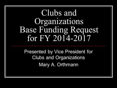 Clubs and Organizations Base Funding Request for FY 2014-2017 Presented by Vice President for Clubs and Organizations Mary A. Orthmann.