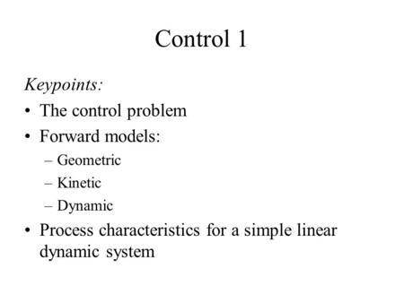 Control 1 Keypoints: The control problem Forward models: –Geometric –Kinetic –Dynamic Process characteristics for a simple linear dynamic system.